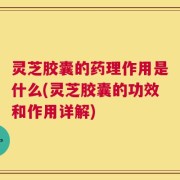 灵芝胶囊的药理作用是什么(灵芝胶囊的功效和作用详解)