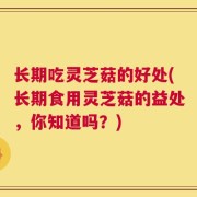 长期吃灵芝菇的好处(长期食用灵芝菇的益处，你知道吗？)