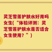 灵芝雪莲护肤水好用吗女生(“体验评测：灵芝雪莲护肤水是否适合女生使用？”)