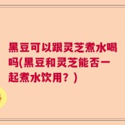 黑豆可以跟灵芝煮水喝吗(黑豆和灵芝能否一起煮水饮用？)