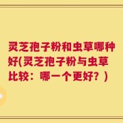 灵芝孢子粉和虫草哪种好(灵芝孢子粉与虫草比较：哪一个更好？)