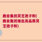 鹿业集团灵芝孢子粉(鹿业集团推出高品质灵芝孢子粉)