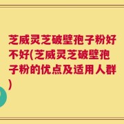 芝威灵芝破壁孢子粉好不好(芝威灵芝破壁孢子粉的优点及适用人群)