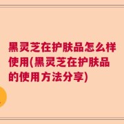 黑灵芝在护肤品怎么样使用(黑灵芝在护肤品的使用方法分享)
