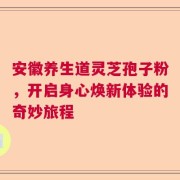 安徽养生道灵芝孢子粉，开启身心焕新体验的奇妙旅程
