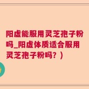 阳虚能服用灵芝孢子粉吗_阳虚体质适合服用灵芝孢子粉吗？)