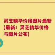 灵芝精华价格图片最新(最新！灵芝精华价格与图片公布)