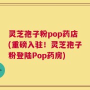 灵芝孢子粉pop药店(重磅入驻！灵芝孢子粉登陆Pop药房)