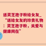 送灵芝孢子粉给女友_“送给女友的珍贵礼物:灵芝孢子粉,关爱与健康同在”