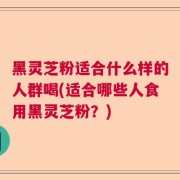 黑灵芝粉适合什么样的人群喝(适合哪些人食用黑灵芝粉？)