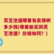 灵芝泡酒哪里有卖得啊多少钱(哪里能买到灵芝泡酒？价格如何？)