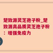 楚致源灵芝孢子粉_楚致源高品质灵芝孢子粉：增强免疫力