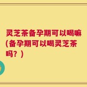 灵芝茶备孕期可以喝嘛(备孕期可以喝灵芝茶吗？)