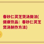 春砂仁灵芝煲汤做法(健康饮品：春砂仁灵芝煲汤制作方法)