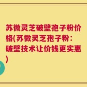 苏微灵芝破壁孢子粉价格(苏微灵芝孢子粉：破壁技术让价钱更实惠)