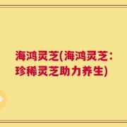 海鸿灵芝(海鸿灵芝：珍稀灵芝助力养生)