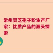 常州灵芝孢子粉生产厂家：优质产品的源头探索