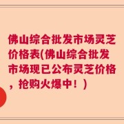 佛山综合批发市场灵芝价格表(佛山综合批发市场现已公布灵芝价格，抢购火爆中！)