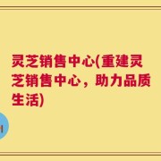 灵芝销售中心(重建灵芝销售中心，助力品质生活)