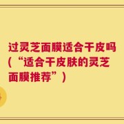 过灵芝面膜适合干皮吗(“适合干皮肤的灵芝面膜推荐”)
