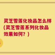 灵芝雪莲化妆品怎么样(灵芝雪莲系列化妆品效果如何？)