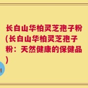长白山华柏灵芝孢子粉(长白山华柏灵芝孢子粉：天然健康的保健品)