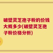 破壁灵芝孢子粉的价钱大概多少(破壁灵芝孢子粉价格分析)