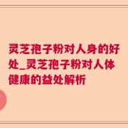 灵芝孢子粉对人身的好处_灵芝孢子粉对人体健康的益处解析
