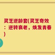 灵芝逆龄套(灵芝奇效：逆转衰老，焕发青春)