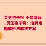 灵芝孢子粉 不易溶解_灵芝孢子粉：溶解难题解析与解决方案