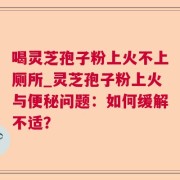 喝灵芝孢子粉上火不上厕所_灵芝孢子粉上火与便秘问题：如何缓解不适？