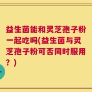 益生菌能和灵芝孢子粉一起吃吗(益生菌与灵芝孢子粉可否同时服用？)