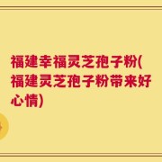 福建幸福灵芝孢子粉(福建灵芝孢子粉带来好心情)
