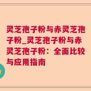 灵芝孢子粉与赤灵芝孢子粉_灵芝孢子粉与赤灵芝孢子粉：全面比较与应用指南