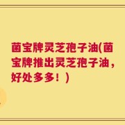 菌宝牌灵芝孢子油(菌宝牌推出灵芝孢子油，好处多多！)