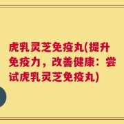 虎乳灵芝免疫丸(提升免疫力，改善健康：尝试虎乳灵芝免疫丸)