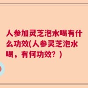 人参加灵芝泡水喝有什么功效(人参灵芝泡水喝，有何功效？)