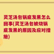 灵芝汤包锅底发黑怎么回事(灵芝汤包被烧锅底发黑的原因及应对措施)