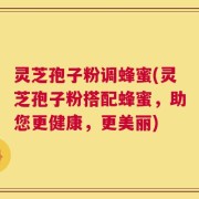 灵芝孢子粉调蜂蜜(灵芝孢子粉搭配蜂蜜，助您更健康，更美丽)