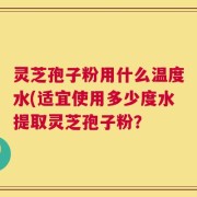 灵芝孢子粉用什么温度水(适宜使用多少度水提取灵芝孢子粉？