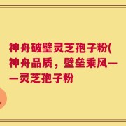 神舟破壁灵芝孢子粉(神舟品质，壁垒乘风——灵芝孢子粉