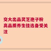 交大出品灵芝孢子粉 高品质养生佳选备受关注