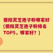 德阳灵芝孢子粉哪家好(德阳灵芝孢子粉排名TOP5，哪家好？)