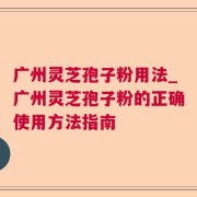 广州灵芝孢子粉用法_广州灵芝孢子粉的正确使用方法指南