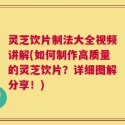 灵芝饮片制法大全视频讲解(如何制作高质量的灵芝饮片？详细图解分享！)