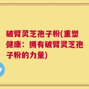 破臂灵芝孢子粉(重塑健康：拥有破臂灵芝孢子粉的力量)
