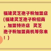 福建灵芝孢子粉加盟店(福建灵芝孢子粉招商，加盟特许店  灵芝孢子粉加盟商机等你来！)