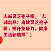 志诚灵芝孢子粉_“志诚出品：高效灵芝孢子粉，提升免疫力，健康生活新选择”)
