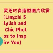 灵芝时尚造型图片欣赏(Lingzhi Stylish and Chic Photos to Inspire You)