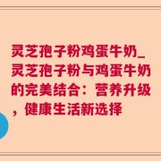 灵芝孢子粉鸡蛋牛奶_灵芝孢子粉与鸡蛋牛奶的完美结合：营养升级，健康生活新选择